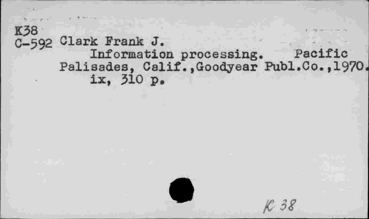 ﻿K38
0-592 Clark Frank J.
Information processing. Pacific Palisades, Calif.»Goodyear Publ.Co.,1970 ix, 510 p.